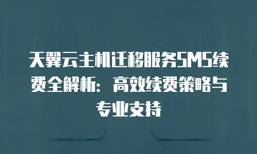 天翼云主机迁移服务SMS续费全解析：高效续费策略与专业支持