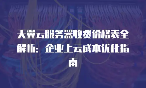 天翼云服务器收费价格表全解析：企业上云成本优化指南
