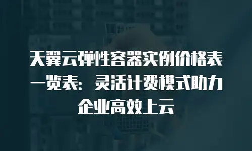 天翼云弹性容器实例价格表一览表：灵活计费模式助力企业高效上云