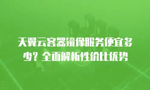 天翼云容器镜像服务便宜多少？全面解析性价比优势