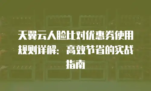 天翼云人脸比对优惠券使用规则详解：高效节省的实战指南