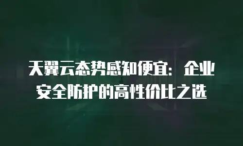 天翼云态势感知便宜：企业安全防护的高性价比之选