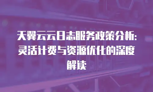 天翼云云日志服务政策分析：灵活计费与资源优化的深度解读
