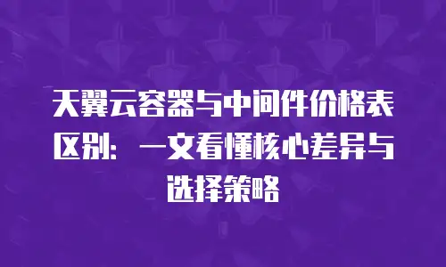 天翼云容器与中间件价格表区别：一文看懂核心差异与选择策略