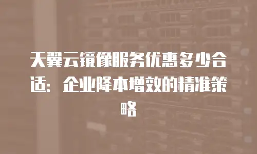 天翼云镜像服务优惠多少合适：企业降本增效的精准策略