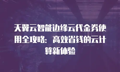 天翼云智能边缘云代金券使用全攻略：高效省钱的云计算新体验