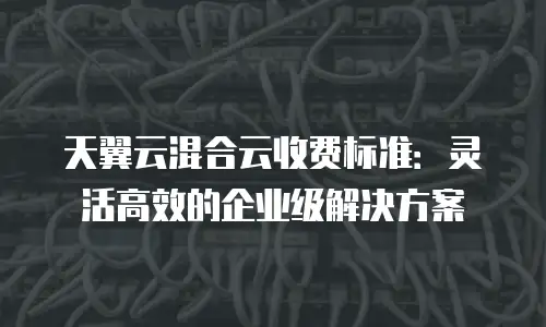 天翼云混合云收费标准：灵活高效的企业级解决方案