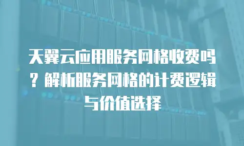 天翼云应用服务网格收费吗？解析服务网格的计费逻辑与价值选择