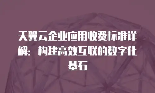 天翼云企业应用收费标准详解：构建高效互联的数字化基石