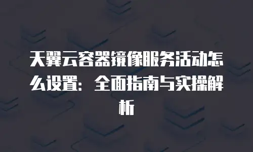 天翼云容器镜像服务活动怎么设置：全面指南与实操解析