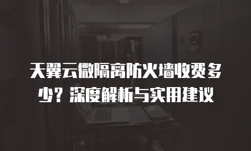 天翼云微隔离防火墙收费多少？深度解析与实用建议