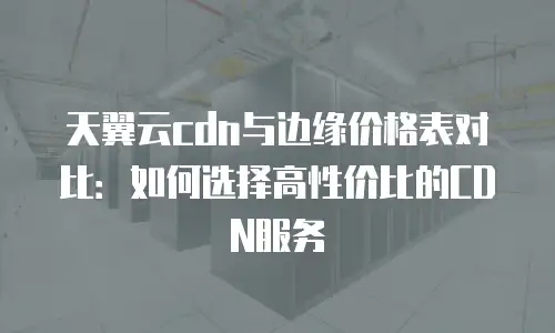 天翼云cdn与边缘价格表对比：如何选择高性价比的CDN服务