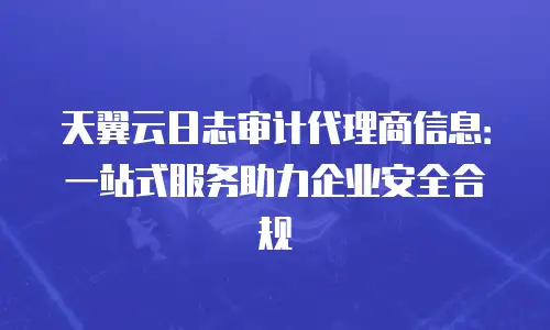 天翼云日志审计代理商信息：一站式服务助力企业安全合规