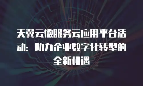 天翼云微服务云应用平台活动：助力企业数字化转型的全新机遇