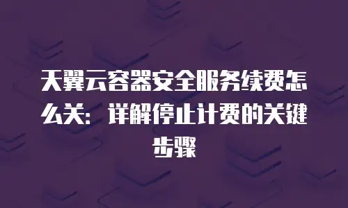 天翼云容器安全服务续费怎么关：详解停止计费的关键步骤