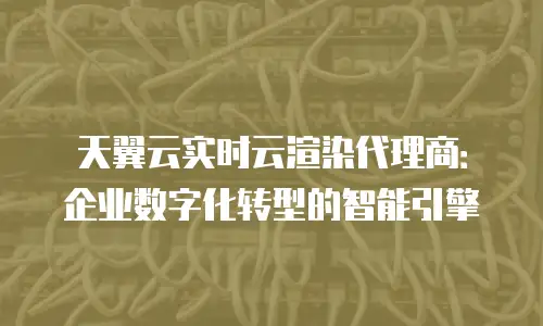 天翼云实时云渲染代理商：企业数字化转型的智能引擎