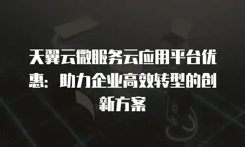 天翼云微服务云应用平台优惠：助力企业高效转型的创新方案