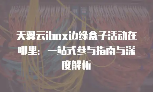 天翼云ibox边缘盒子活动在哪里：一站式参与指南与深度解析