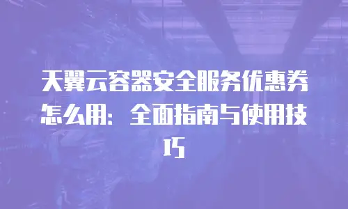 天翼云容器安全服务优惠券怎么用：全面指南与使用技巧