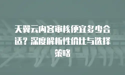 天翼云内容审核便宜多少合适？深度解析性价比与选择策略