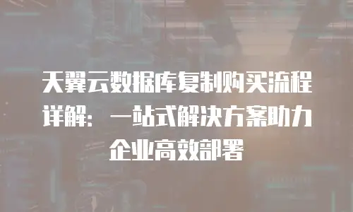 天翼云数据库复制购买流程详解：一站式解决方案助力企业高效部署
