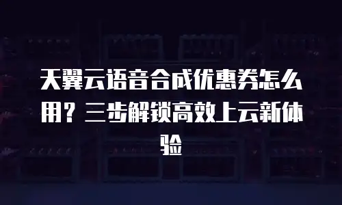 天翼云语音合成优惠券怎么用？三步解锁高效上云新体验