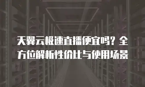 天翼云极速直播便宜吗？全方位解析性价比与使用场景
