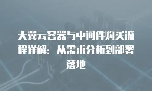 天翼云容器与中间件购买流程详解：从需求分析到部署落地