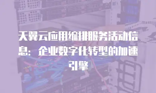 天翼云应用编排服务活动信息：企业数字化转型的加速引擎