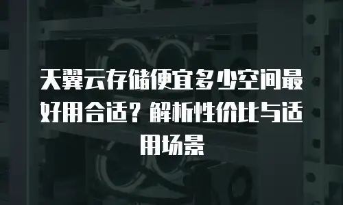 天翼云存储便宜多少空间最好用合适？解析性价比与适用场景
