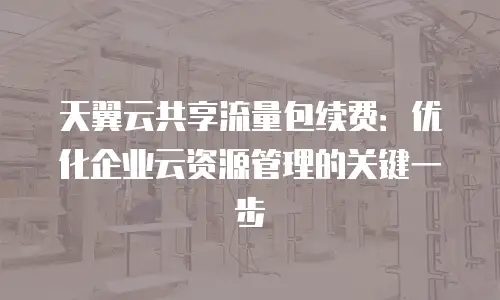 天翼云共享流量包续费：优化企业云资源管理的关键一步