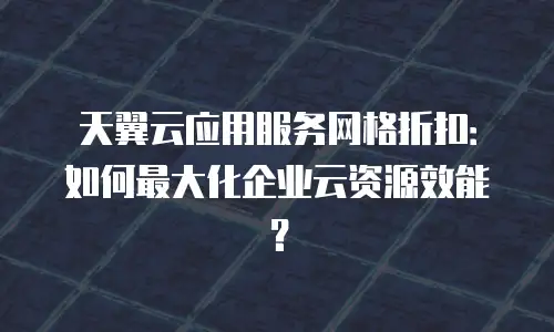 天翼云应用服务网格折扣：如何最大化企业云资源效能？