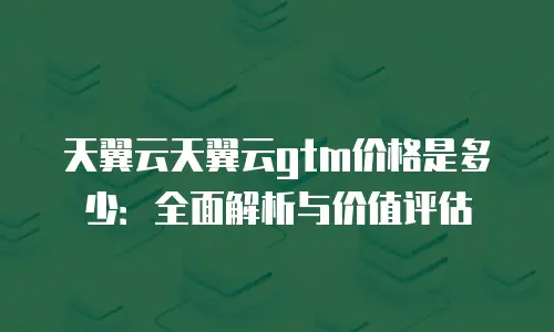 天翼云天翼云gtm价格是多少：全面解析与价值评估