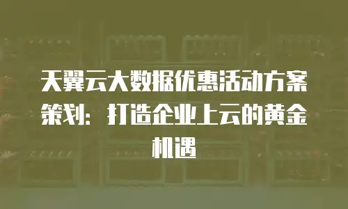 天翼云大数据优惠活动方案策划：打造企业上云的黄金机遇