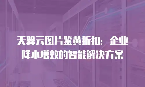 天翼云图片鉴黄折扣：企业降本增效的智能解决方案