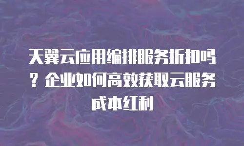 天翼云应用编排服务折扣吗？企业如何高效获取云服务成本红利