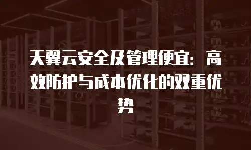 天翼云安全及管理便宜：高效防护与成本优化的双重优势