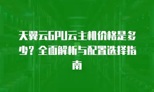 天翼云GPU云主机价格是多少？全面解析与配置选择指南