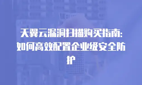 天翼云漏洞扫描购买指南：如何高效配置企业级安全防护