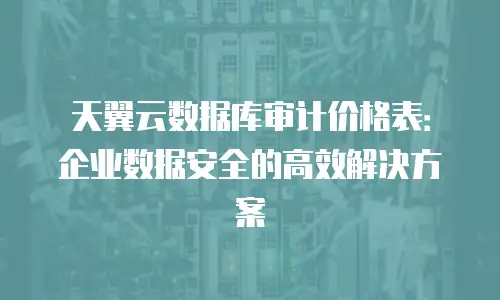天翼云数据库审计价格表：企业数据安全的高效解决方案