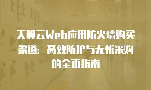 天翼云Web应用防火墙购买渠道：高效防护与无忧采购的全面指南