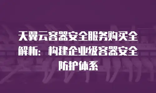 天翼云容器安全服务购买全解析：构建企业级容器安全防护体系