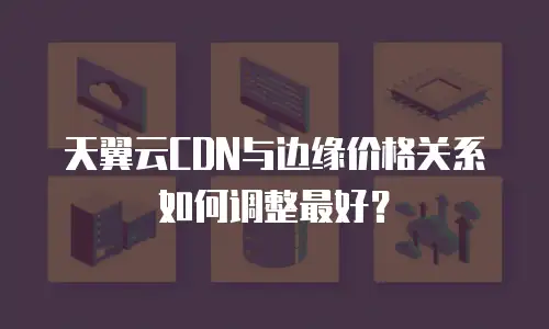 天翼云CDN与边缘价格关系如何调整最好？
