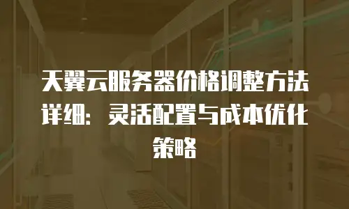 天翼云服务器价格调整方法详细：灵活配置与成本优化策略