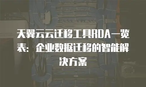 天翼云云迁移工具RDA一览表：企业数据迁移的智能解决方案