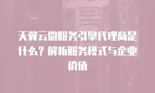 天翼云微服务引擎代理商是什么？解析服务模式与企业价值