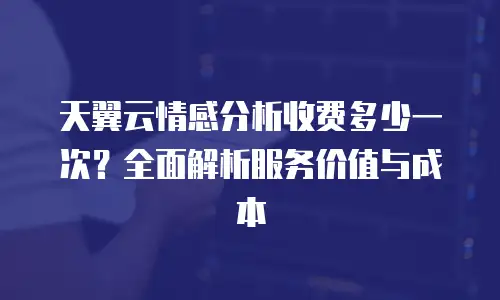 天翼云情感分析收费多少一次？全面解析服务价值与成本