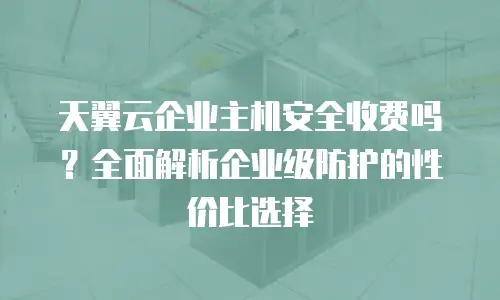 天翼云企业主机安全收费吗？全面解析企业级防护的性价比选择