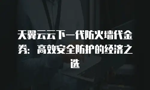 天翼云云下一代防火墙代金券：高效安全防护的经济之选