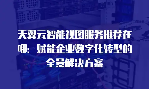 天翼云智能视图服务推荐在哪：赋能企业数字化转型的全景解决方案